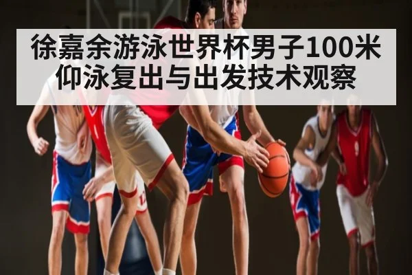 徐嘉余游泳世界杯男子100米仰泳复出与出发技术观察