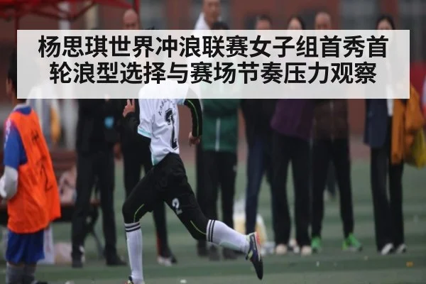 杨思琪世界冲浪联赛女子组首秀首轮浪型选择与赛场节奏压力观察
