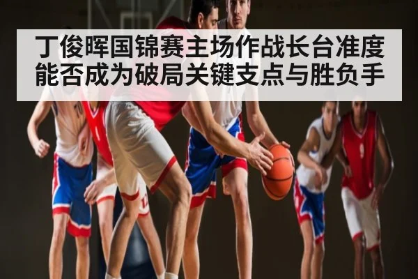 丁俊晖国锦赛主场作战长台准度能否成为破局关键支点与胜负手
